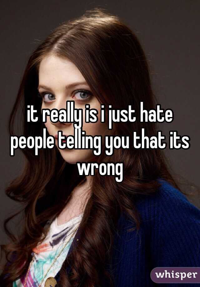 it really is i just hate people telling you that its wrong