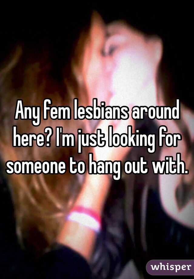 Any fem lesbians around here? I'm just looking for someone to hang out with. 