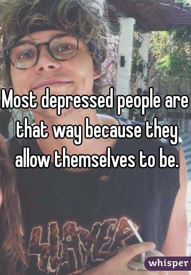 Most depressed people are that way because they allow themselves to be.