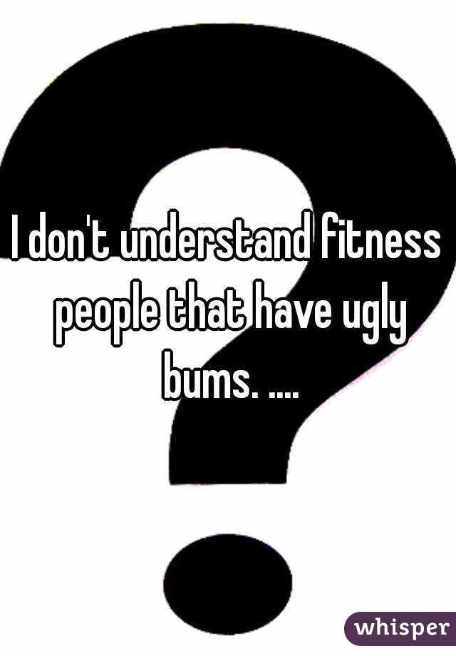 I don't understand fitness people that have ugly bums. ....

