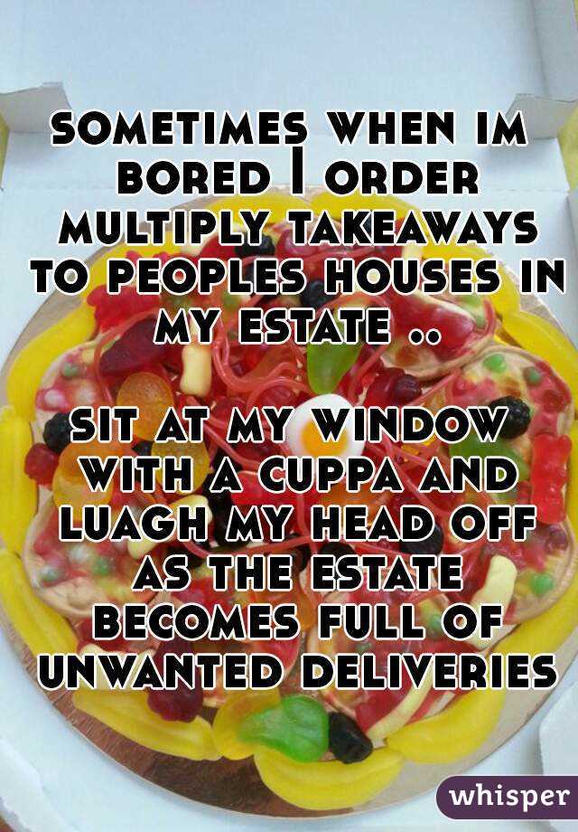 sometimes when im bored I order multiply takeaways to peoples houses in my estate ..

sit at my window with a cuppa and luagh my head off as the estate becomes full of unwanted deliveries