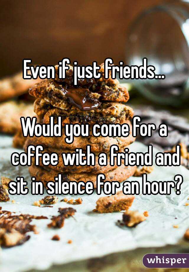 Even if just friends...

Would you come for a coffee with a friend and sit in silence for an hour?