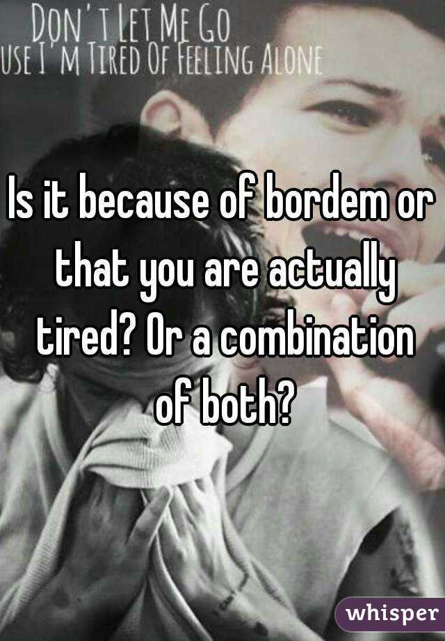 Is it because of bordem or that you are actually tired? Or a combination of both?