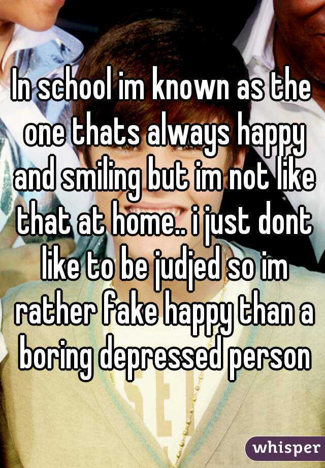 In school im known as the one thats always happy and smiling but im not like that at home.. i just dont like to be judjed so im rather fake happy than a boring depressed person