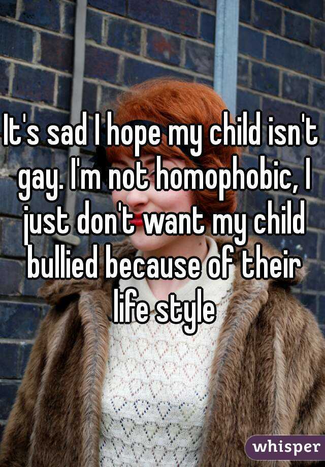 It's sad I hope my child isn't gay. I'm not homophobic, I just don't want my child bullied because of their life style