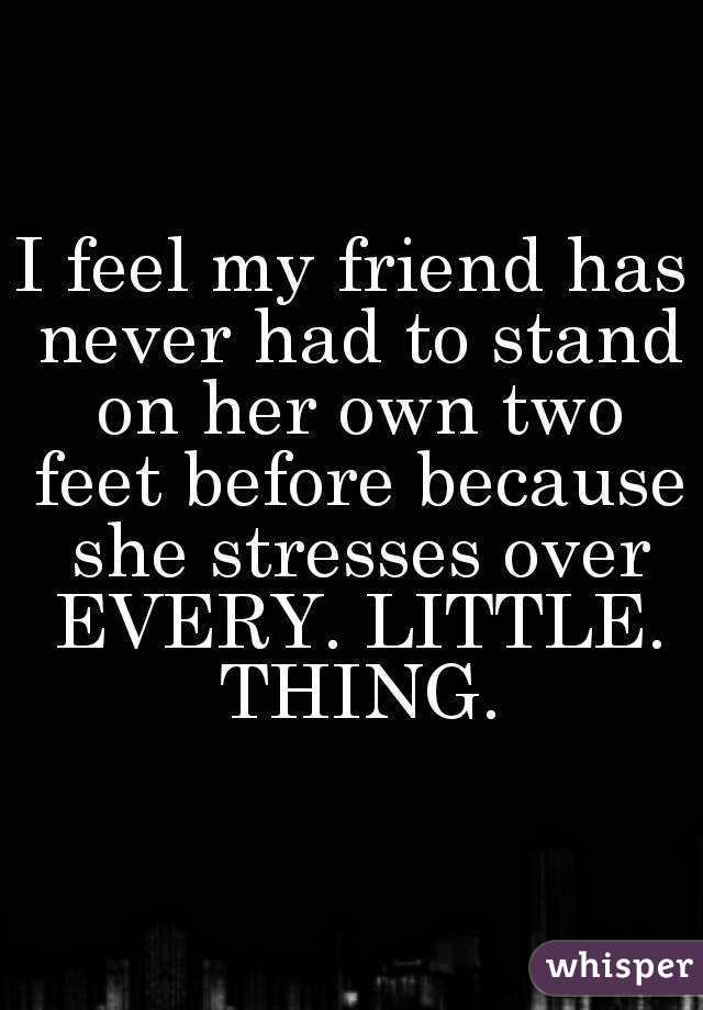 I feel my friend has never had to stand on her own two feet before because she stresses over EVERY. LITTLE. THING.