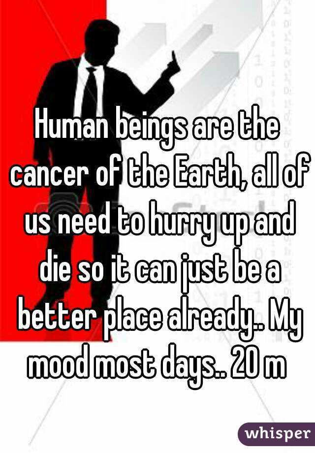 Human beings are the cancer of the Earth, all of us need to hurry up and die so it can just be a better place already.. My mood most days.. 20 m 