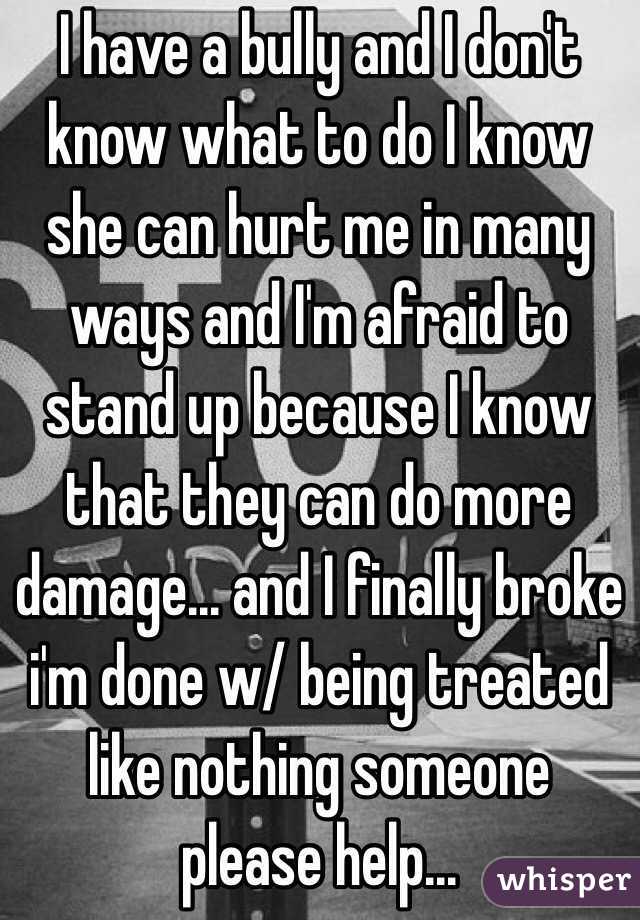 I have a bully and I don't know what to do I know she can hurt me in many ways and I'm afraid to stand up because I know that they can do more damage... and I finally broke i'm done w/ being treated like nothing someone please help... 