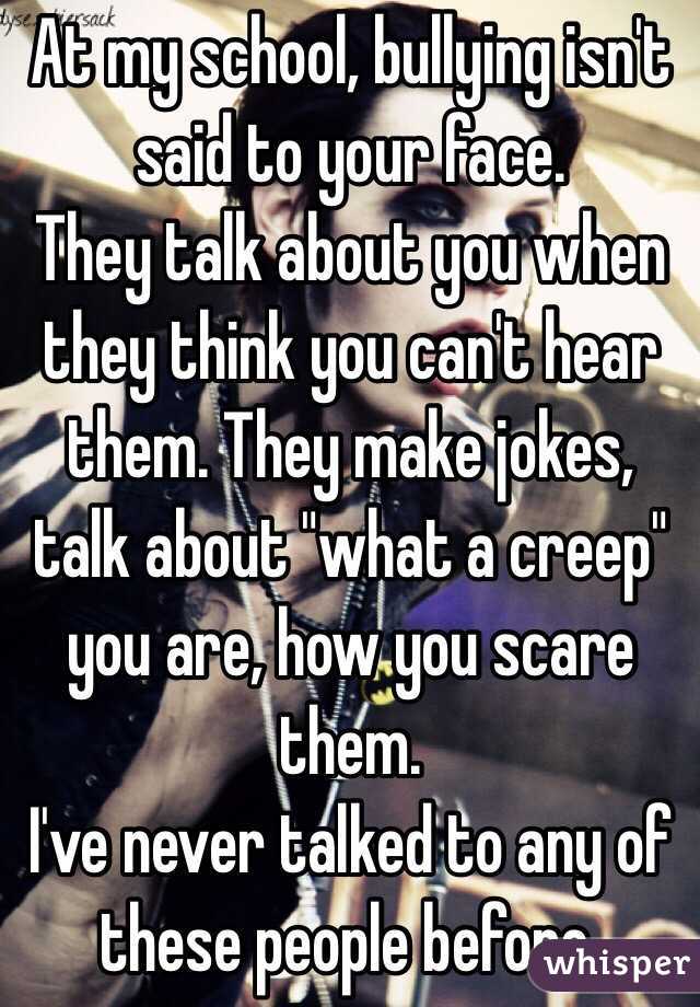 At my school, bullying isn't said to your face. 
They talk about you when they think you can't hear them. They make jokes, talk about "what a creep" you are, how you scare them. 
I've never talked to any of these people before. 