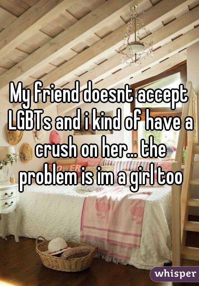 My friend doesnt accept LGBTs and i kind of have a crush on her... the problem is im a girl too