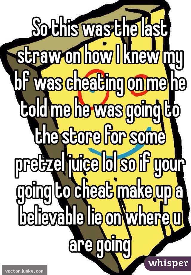 So this was the last straw on how I knew my bf was cheating on me he told me he was going to the store for some pretzel juice lol so if your going to cheat make up a believable lie on where u are going 