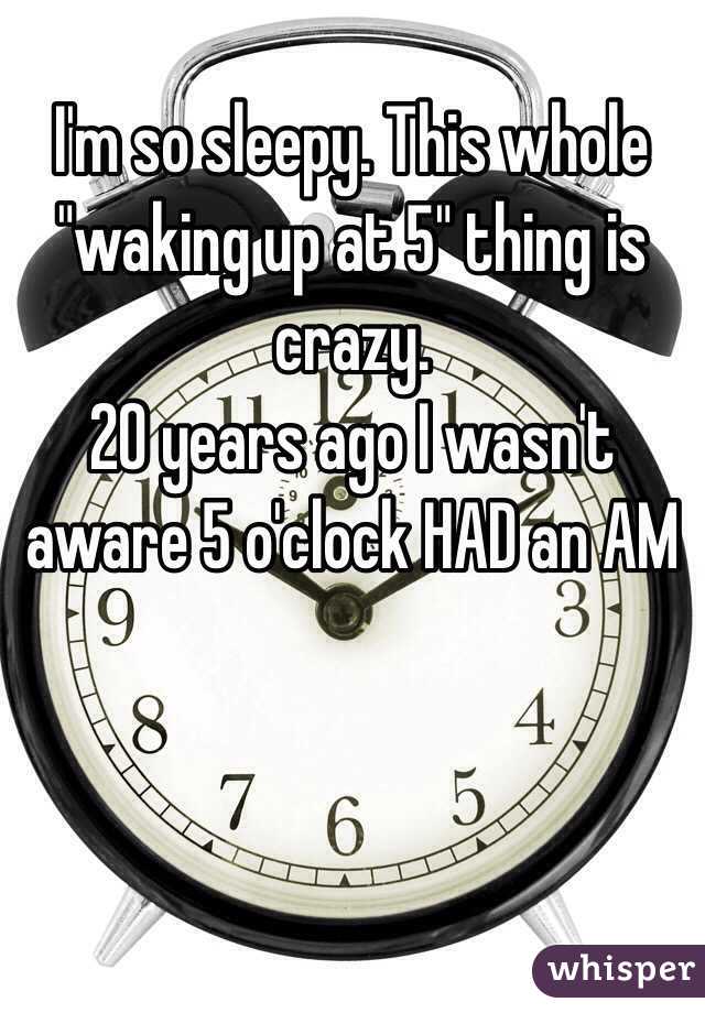 I'm so sleepy. This whole "waking up at 5" thing is crazy. 
20 years ago I wasn't aware 5 o'clock HAD an AM