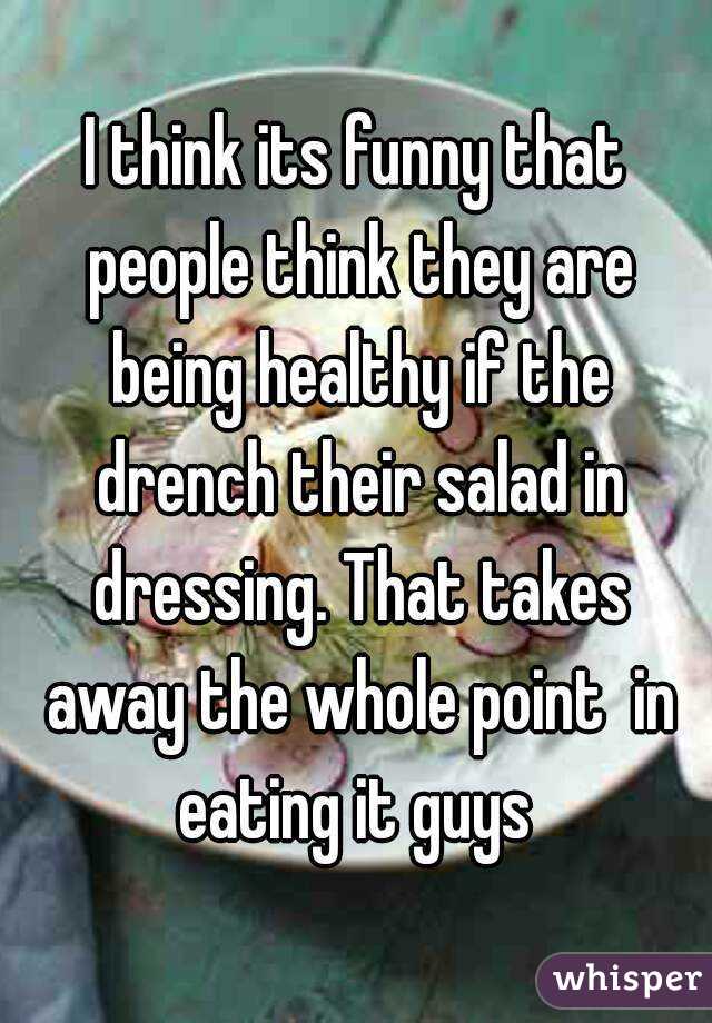 I think its funny that people think they are being healthy if the drench their salad in dressing. That takes away the whole point  in eating it guys 