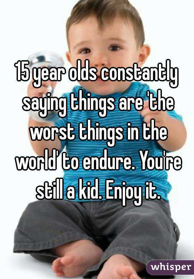15 year olds constantly saying things are 'the worst things in the world' to endure. You're still a kid. Enjoy it.