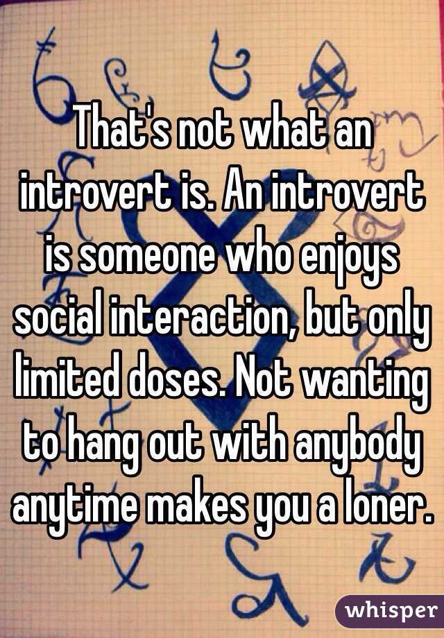 That's not what an introvert is. An introvert is someone who enjoys social interaction, but only limited doses. Not wanting to hang out with anybody anytime makes you a loner.