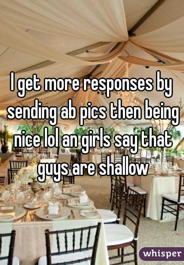 I get more responses by sending ab pics then being nice lol an girls say that guys are shallow
