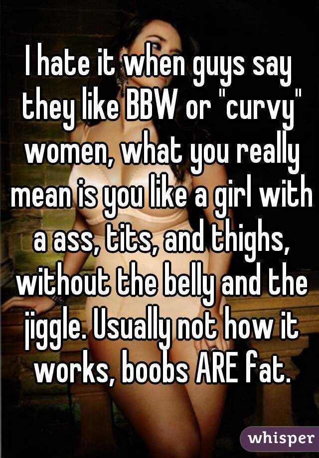 I hate it when guys say they like BBW or "curvy" women, what you really mean is you like a girl with a ass, tits, and thighs, without the belly and the jiggle. Usually not how it works, boobs ARE fat.