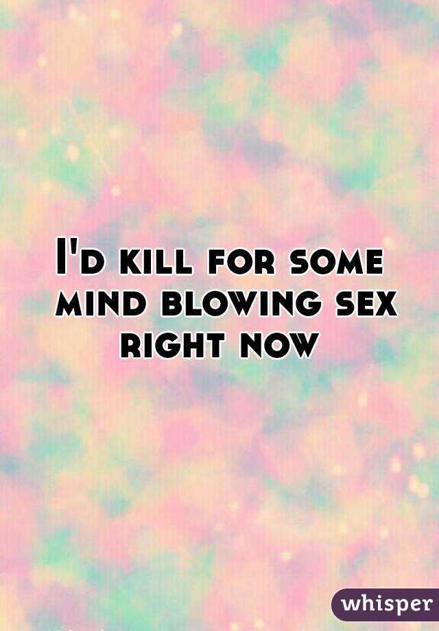 I'd kill for some mind blowing sex right now 