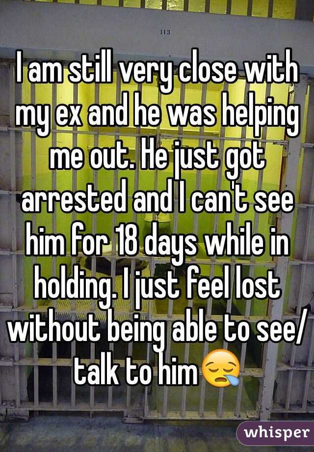 I am still very close with my ex and he was helping me out. He just got arrested and I can't see him for 18 days while in holding. I just feel lost without being able to see/talk to him😪