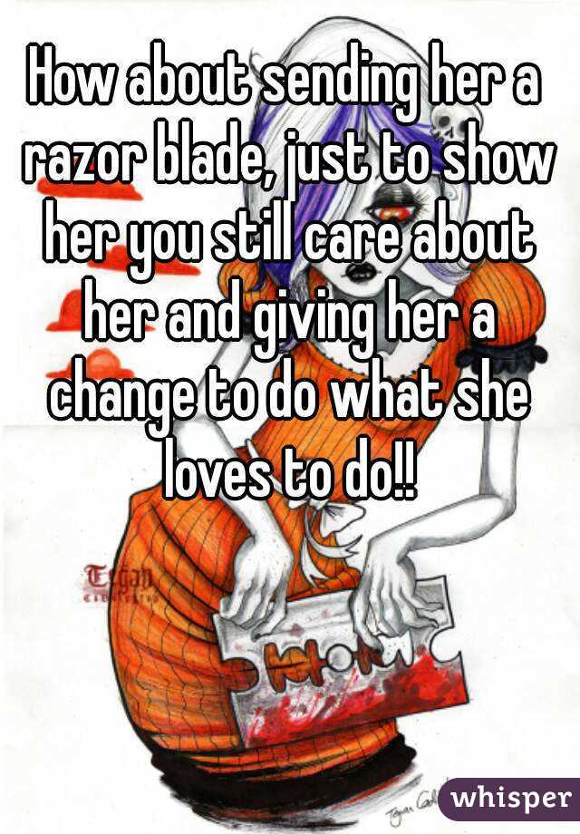 How about sending her a razor blade, just to show her you still care about her and giving her a change to do what she loves to do!!