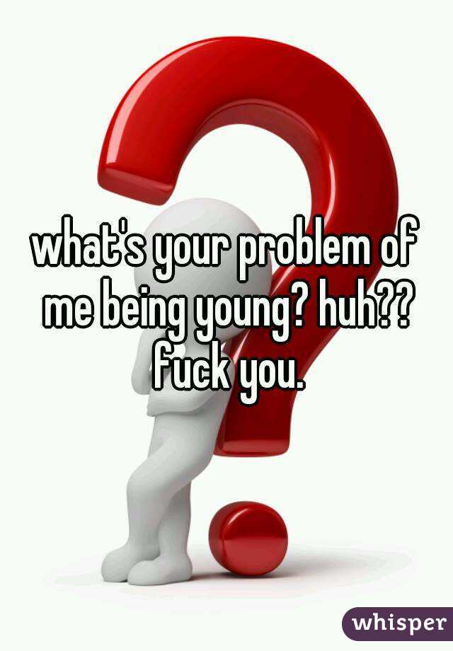 what's your problem of me being young? huh?? fuck you.