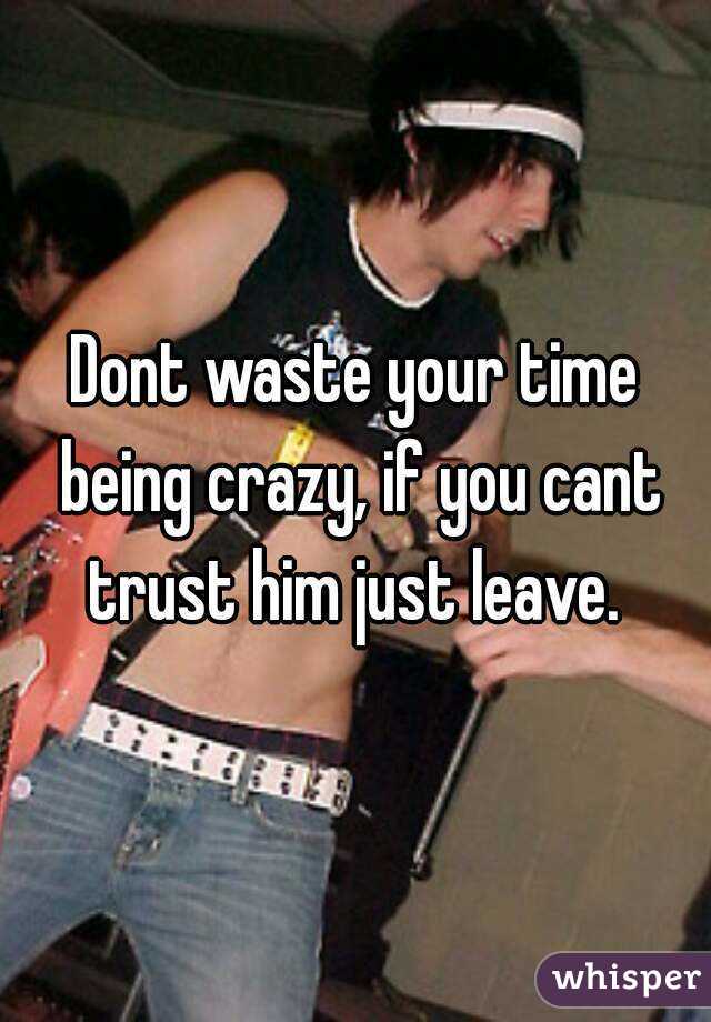 Dont waste your time being crazy, if you cant trust him just leave. 