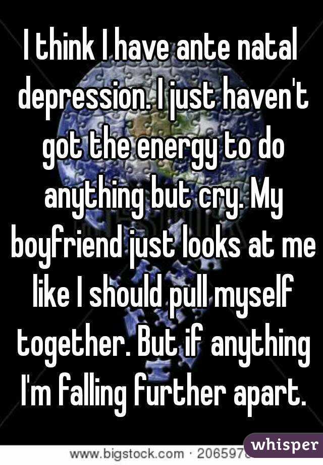 I think I have ante natal depression. I just haven't got the energy to do anything but cry. My boyfriend just looks at me like I should pull myself together. But if anything I'm falling further apart.