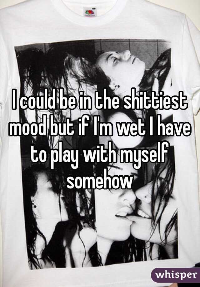 I could be in the shittiest mood but if I'm wet I have to play with myself somehow 