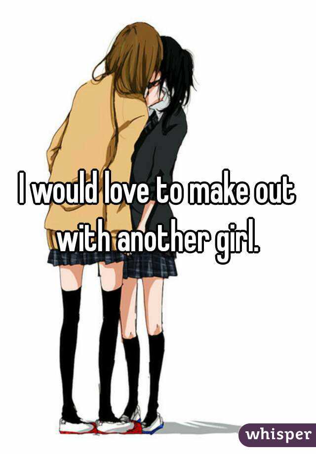 I would love to make out with another girl. 