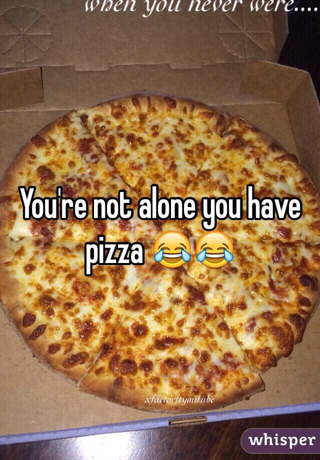 You're not alone you have pizza 😂😂