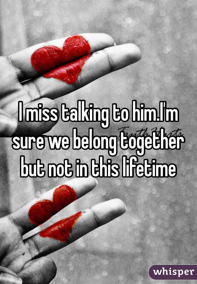 I miss talking to him.I'm sure we belong together but not in this lifetime