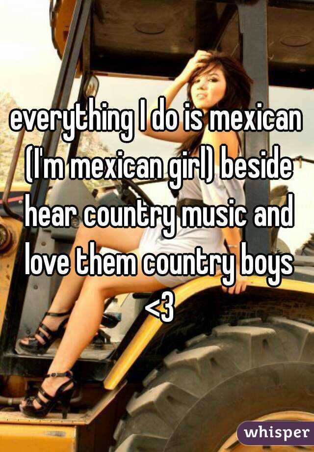 everything I do is mexican (I'm mexican girl) beside hear country music and love them country boys <3