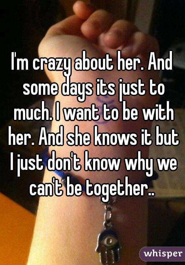 I'm crazy about her. And some days its just to much. I want to be with her. And she knows it but I just don't know why we can't be together.. 