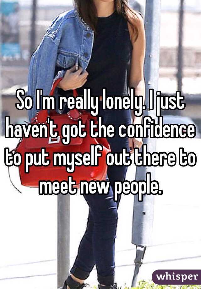 So I'm really lonely. I just haven't got the confidence to put myself out there to meet new people. 