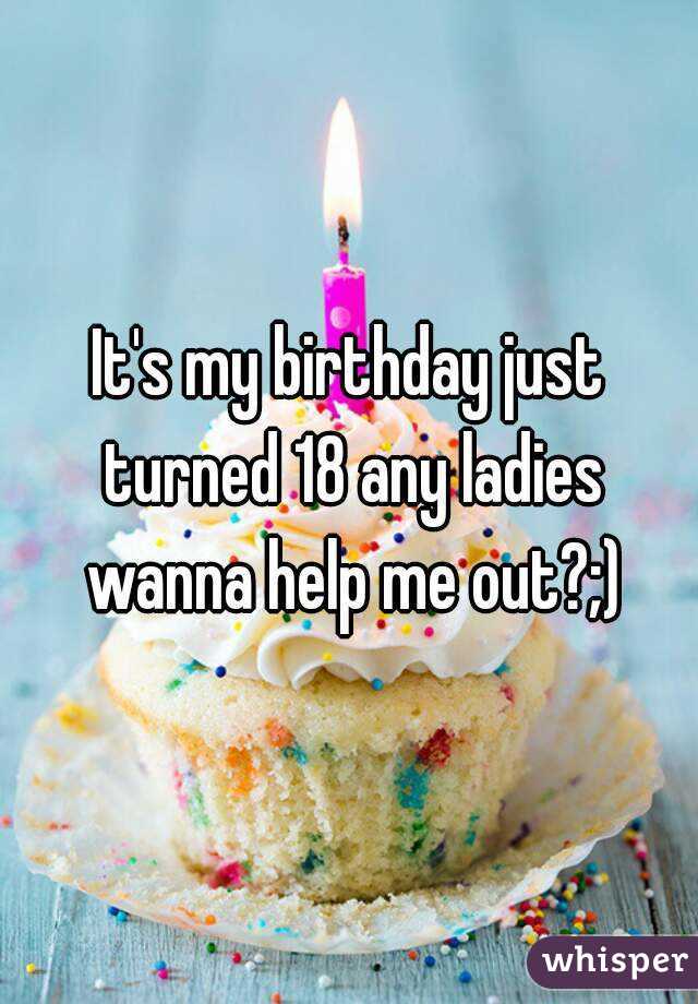 It's my birthday just turned 18 any ladies wanna help me out?;)