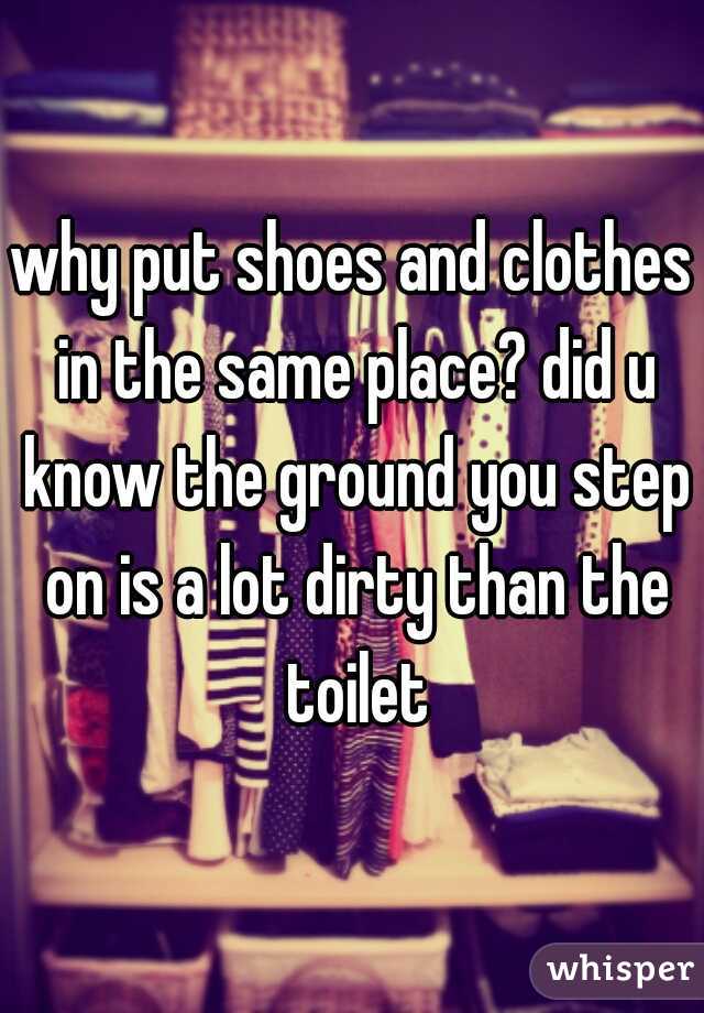 why put shoes and clothes in the same place? did u know the ground you step on is a lot dirty than the toilet