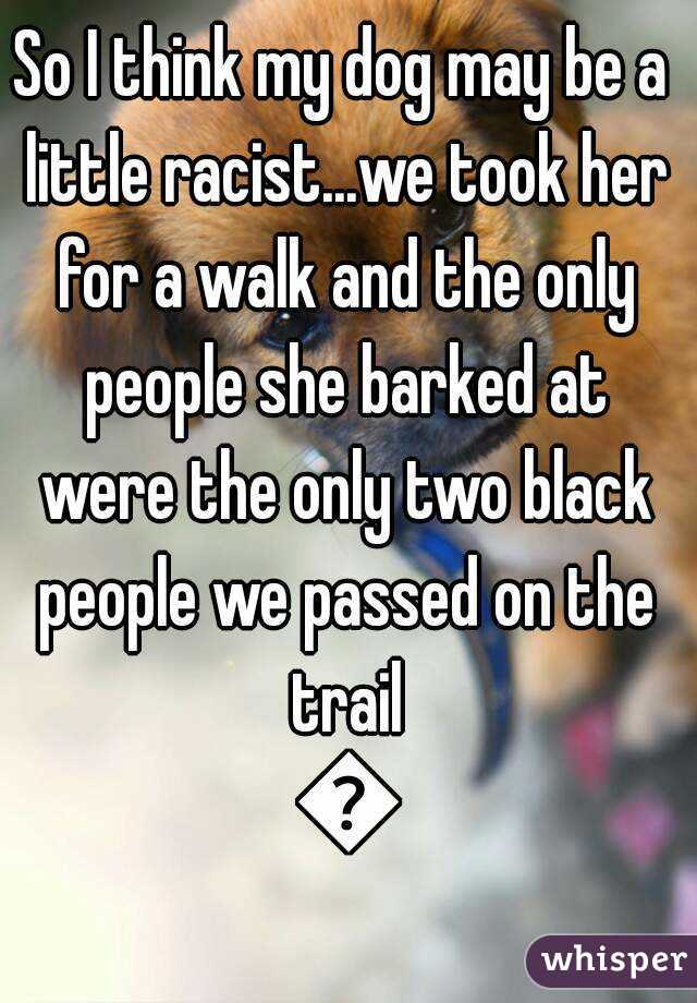 So I think my dog may be a little racist...we took her for a walk and the only people she barked at were the only two black people we passed on the trail 😶