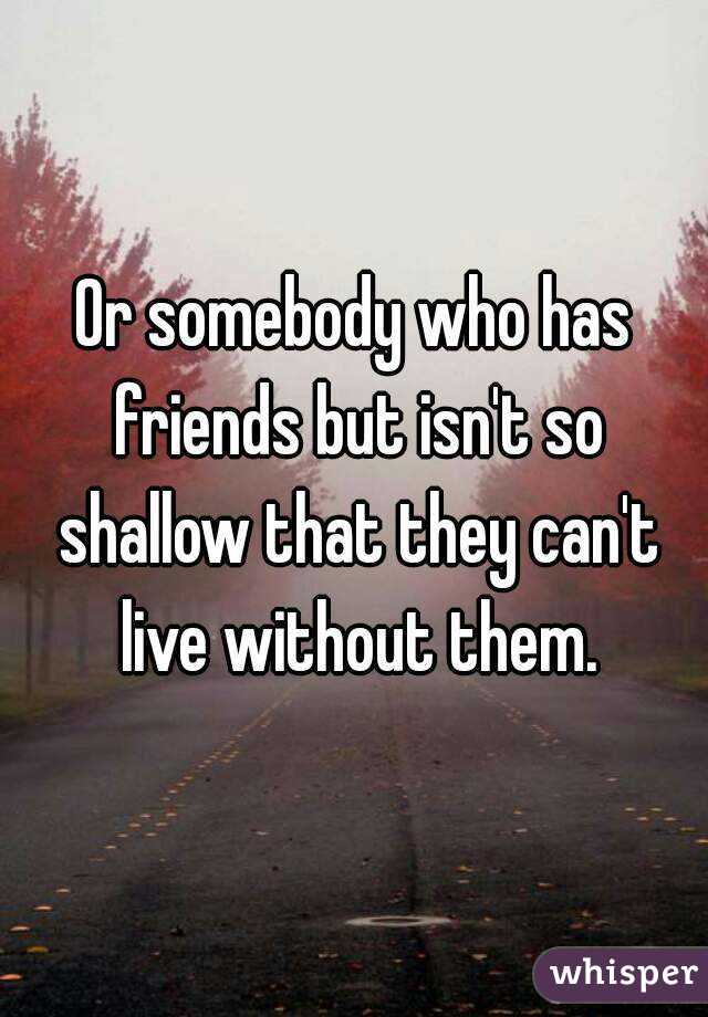 Or somebody who has friends but isn't so shallow that they can't live without them.