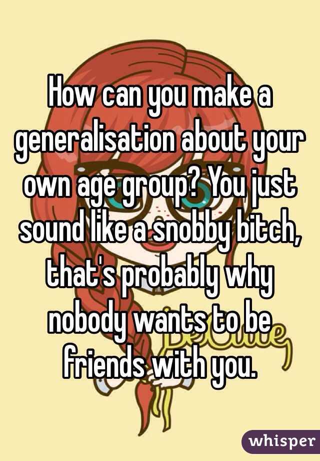 How can you make a generalisation about your own age group? You just sound like a snobby bitch, that's probably why nobody wants to be friends with you.