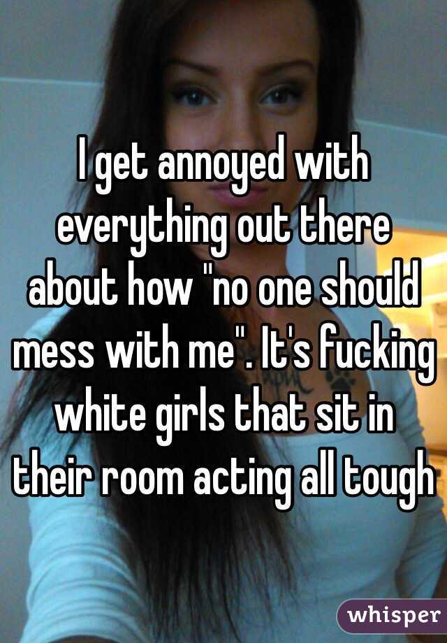 I get annoyed with everything out there about how "no one should mess with me". It's fucking white girls that sit in their room acting all tough