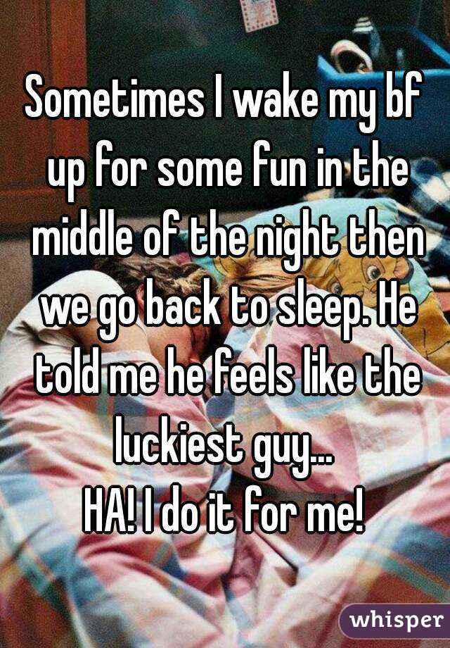 Sometimes I wake my bf up for some fun in the middle of the night then we go back to sleep. He told me he feels like the luckiest guy... 
HA! I do it for me!