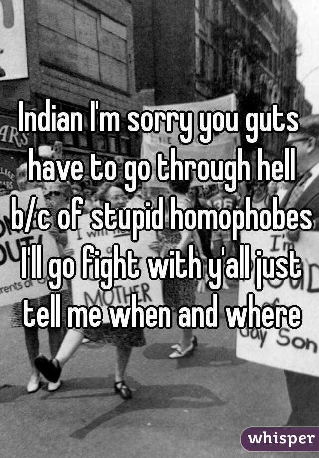 Indian I'm sorry you guts have to go through hell b/c of stupid homophobes I'll go fight with y'all just tell me when and where