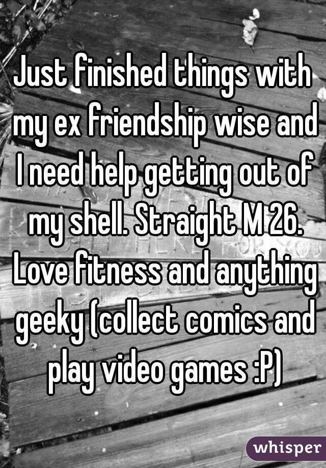Just finished things with my ex friendship wise and I need help getting out of my shell. Straight M 26. Love fitness and anything geeky (collect comics and play video games :P)