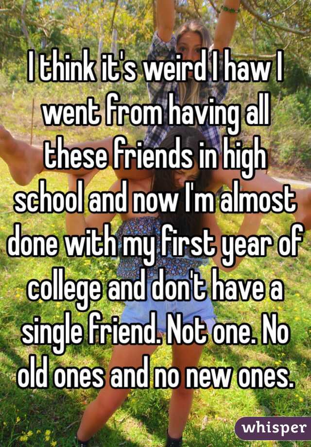 I think it's weird I haw I went from having all these friends in high school and now I'm almost done with my first year of college and don't have a single friend. Not one. No old ones and no new ones. 