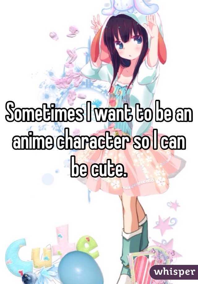 Sometimes I want to be an anime character so I can be cute. 