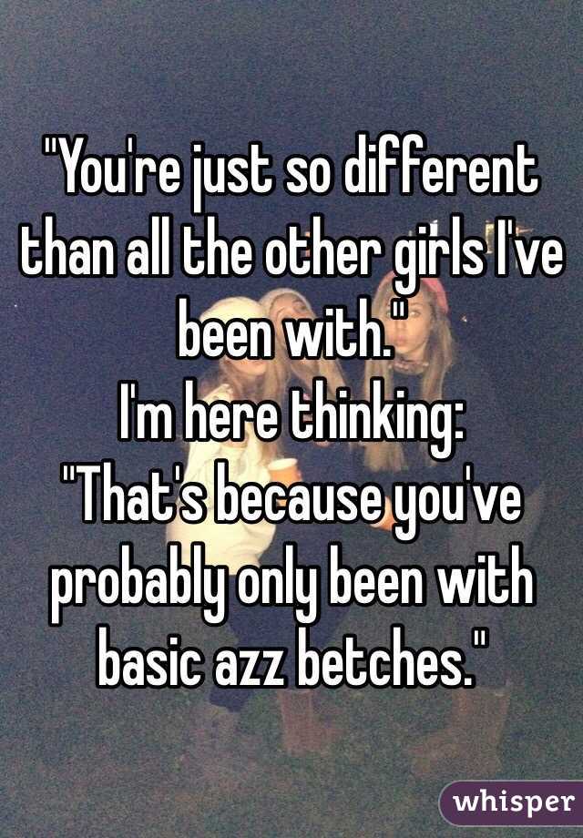 "You're just so different than all the other girls I've been with."
I'm here thinking:
"That's because you've probably only been with basic azz betches."