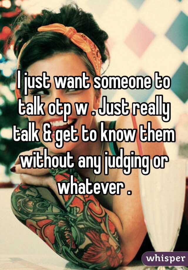 I just want someone to talk otp w . Just really talk & get to know them without any judging or whatever . 