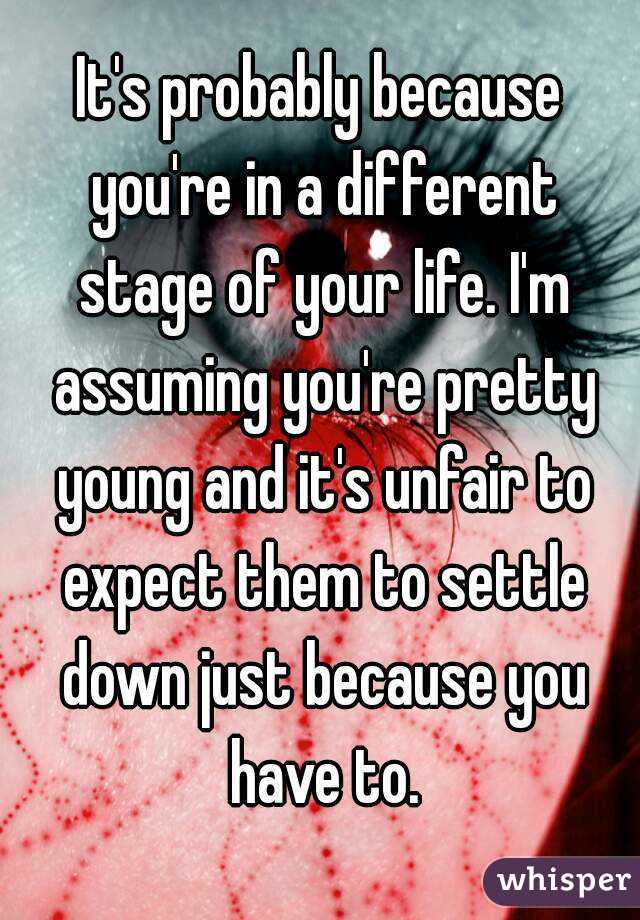 It's probably because you're in a different stage of your life. I'm assuming you're pretty young and it's unfair to expect them to settle down just because you have to.