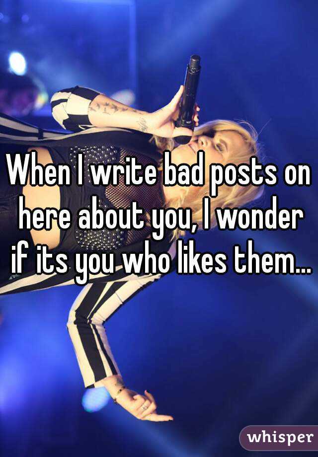 When I write bad posts on here about you, I wonder if its you who likes them...