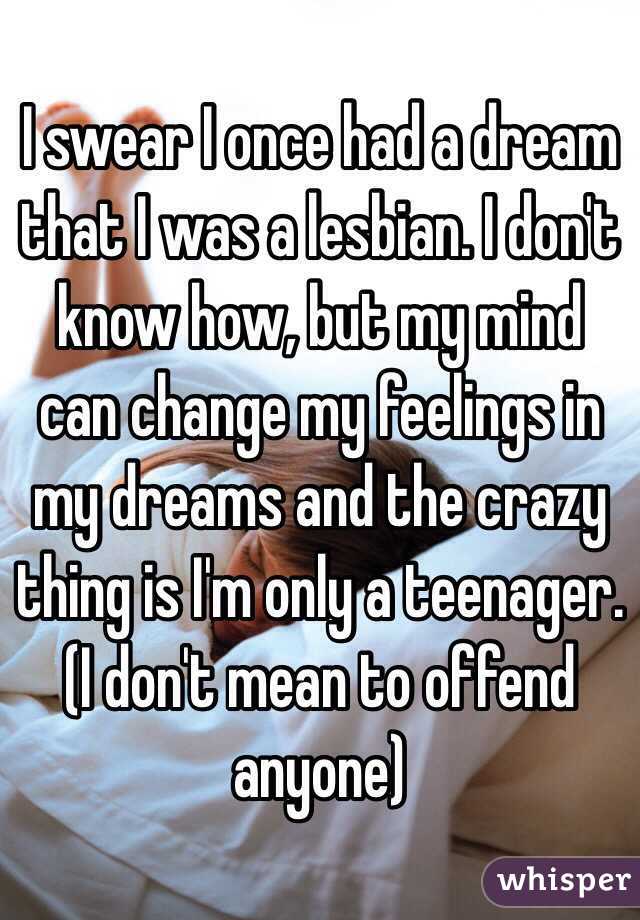 I swear I once had a dream that I was a lesbian. I don't know how, but my mind can change my feelings in my dreams and the crazy thing is I'm only a teenager. (I don't mean to offend anyone) 